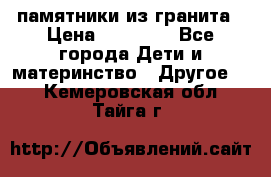 памятники из гранита › Цена ­ 10 000 - Все города Дети и материнство » Другое   . Кемеровская обл.,Тайга г.
